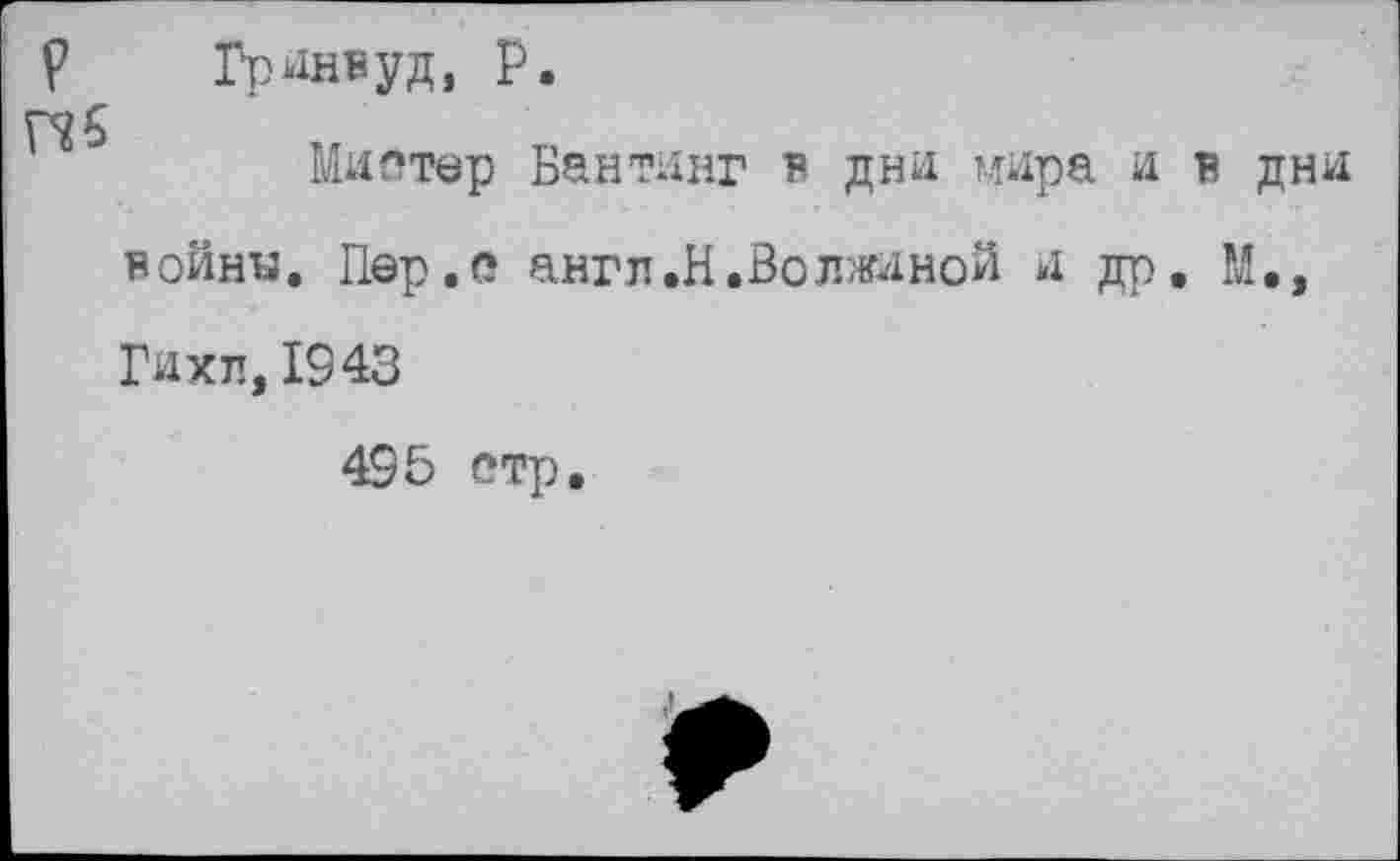 ﻿Гринвуд, р.
Мистер Бантинг в дни мира и в дни войну. Пер.с англ.Н.Волжиной и др. М.э Гихп, 1943
495 етр.